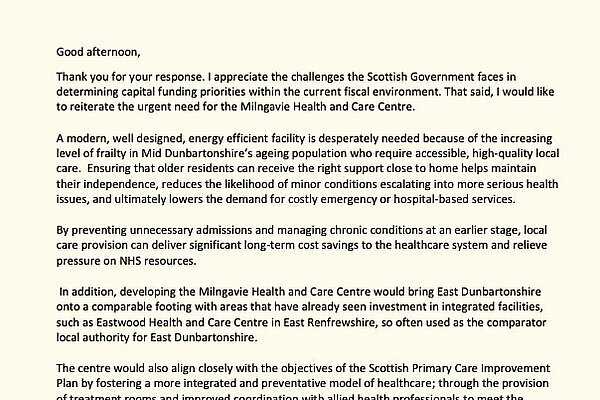 Letter on parliamentary paper that reads "Good afternoon,   Thank you for your response. I appreciate the challenges the Scottish Government faces in determining capital funding priorities within the current fiscal environment. That said, I would like to reiterate the urgent need for the Milngavie Health and Care Centre.  A modern, well designed, energy efficient facility is desperately needed because of the increasing level of frailty in Mid Dunbartonshire's ageing population who requires accessible, high-quality local care. Ensuring that older residents can receive the right support close to home helps maintain their independence, reduces the likelihood of minor conditions escalating into more serious health issues, and ultimately lowers the demand for costly emergency or hospital-based services.  By preventing unnecessary admissions and managing chronic conditions at an earlier stage, local care provision can deliver significant long-term cost savings to the healthcare system and relieve pressure on NHS resources.  In addition, developing the Milngavie Health and Care Centre would bring East Dunbartonshire onto a comparable footing with areas that have already seen investment in integrated facilities such as Eastwood Health and Care Centre in East Renfrewshire, so often used as the comparator local authority for East Dunbartonshire.  The centre would also align closely with the objectives of the Scottish Primary Care Improvement Plan by fostering a more integrated and preventative model of healthcare; through the provision of treatment rooms and improved coordination with allied health professionals to meet the changing needs of the community, to support local GPs, improve service delivery and reinforce the shift towards more effective, community-based case.  East Dunbartonshire Health and Social Care Partnership has made the business case previously and I trust that you will seriously consider including this project in the capital allocations as part of this Scottish Budget."